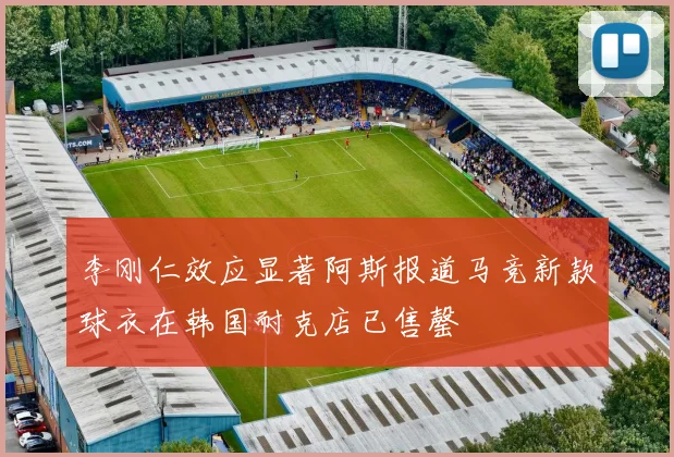李刚仁效应显著阿斯报道马竞新款球衣在韩国耐克店已售罄