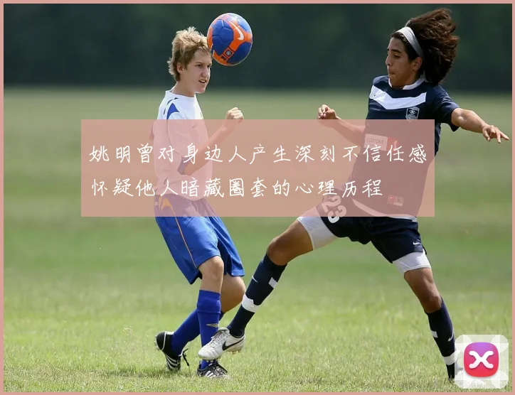 姚明曾对身边人产生深刻不信任感怀疑他人暗藏圈套的心理历程