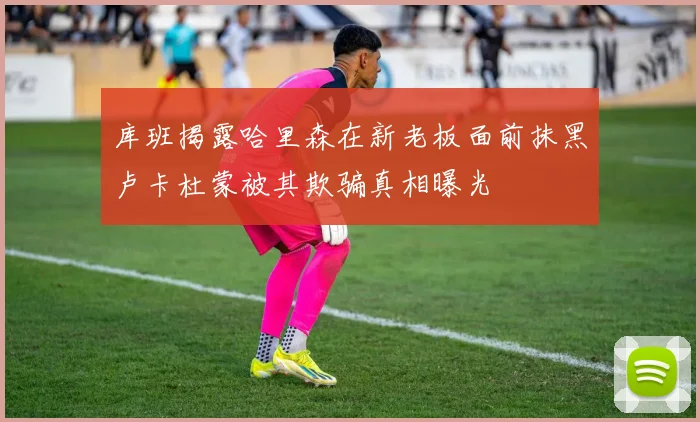 库班揭露哈里森在新老板面前抹黑卢卡杜蒙被其欺骗真相曝光