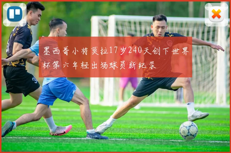 墨西哥小将莫拉17岁240天创下世界杯第六年轻出场球员新纪录