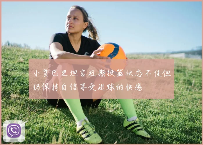 小贾巴里坦言近期投篮状态不佳但仍保持自信享受进球的快感