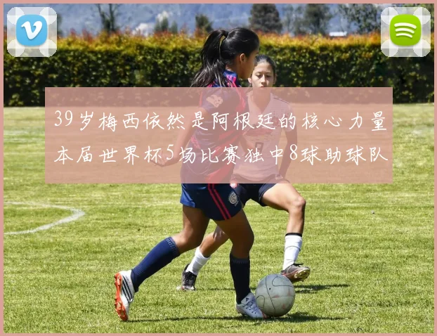 39岁梅西依然是阿根廷的核心力量本届世界杯5场比赛独中8球助球队狂轰14球