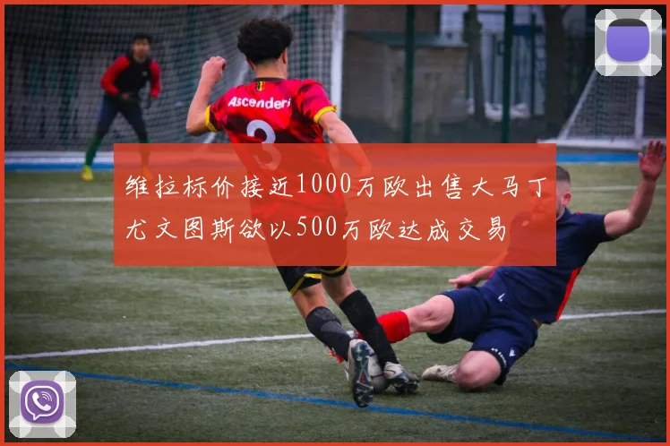 维拉标价接近1000万欧出售大马丁尤文图斯欲以500万欧达成交易