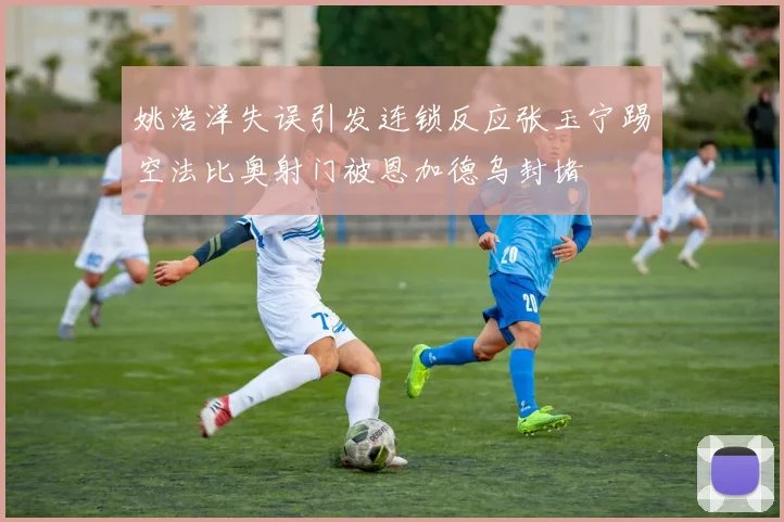 姚浩洋失误引发连锁反应张玉宁踢空法比奥射门被恩加德乌封堵