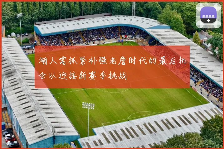湖人需抓紧补强老詹时代的最后机会以迎接新赛季挑战