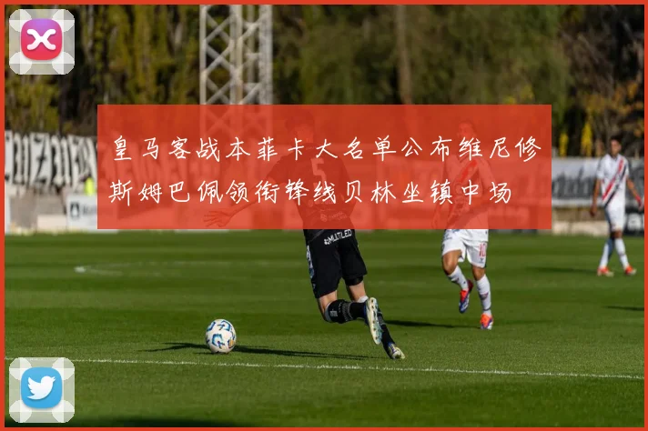 皇马客战本菲卡大名单公布维尼修斯姆巴佩领衔锋线贝林坐镇中场