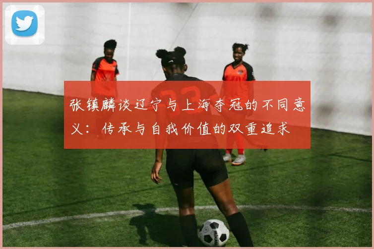 张镇麟谈辽宁与上海夺冠的不同意义：传承与自我价值的双重追求