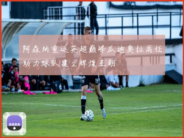 阿森纳重返英超巅峰瓜迪奥拉离任助力球队建立辉煌王朝