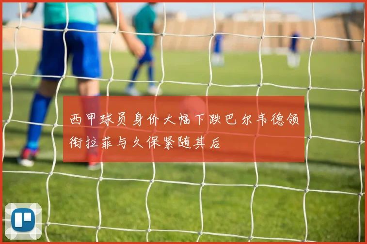 西甲球员身价大幅下跌巴尔韦德领衔拉菲与久保紧随其后