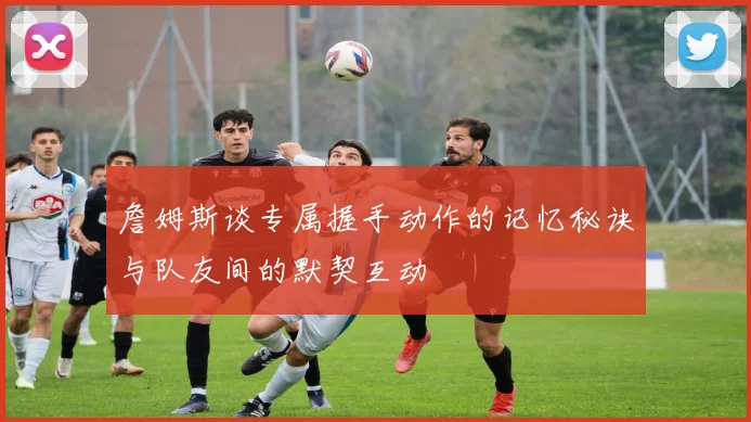 詹姆斯谈专属握手动作的记忆秘诀与队友间的默契互动