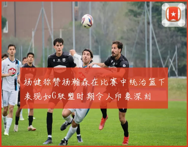 杨健称赞杨瀚森在比赛中统治篮下表现如G联盟时期令人印象深刻