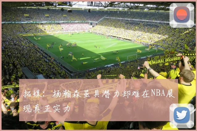 拓媒：杨瀚森虽具潜力却难在NBA展现真正实力