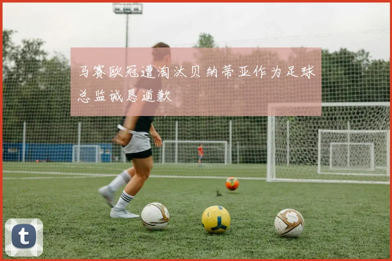马赛欧冠遭淘汰贝纳蒂亚作为足球总监诚恳道歉