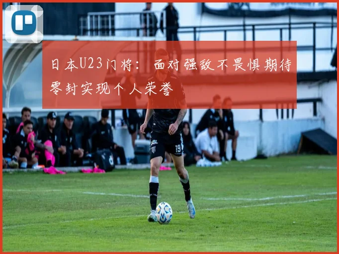 日本U23门将：面对强敌不畏惧期待零封实现个人荣誉