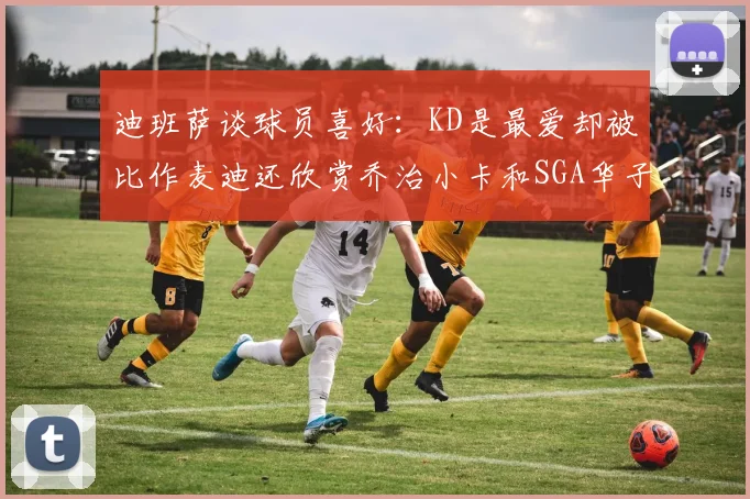 迪班萨谈球员喜好：KD是最爱却被比作麦迪还欣赏乔治小卡和SGA华子