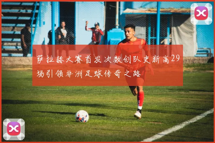 萨拉赫大赛首发次数创队史新高29场引领非洲足球传奇之路