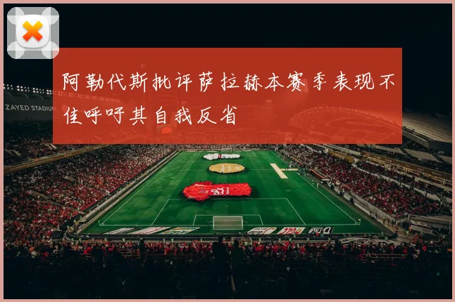 阿勒代斯批评萨拉赫本赛季表现不佳呼吁其自我反省