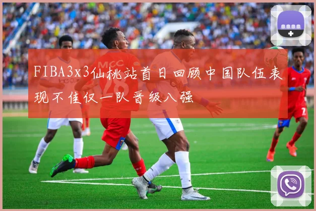 FIBA3x3仙桃站首日回顾中国队伍表现不佳仅一队晋级八强