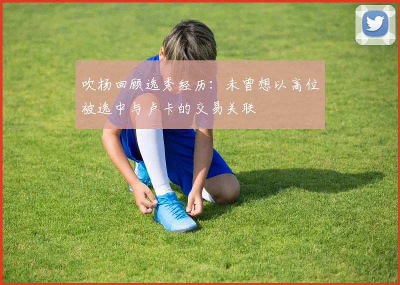 吹杨回顾选秀经历：未曾想以高位被选中与卢卡的交易关联