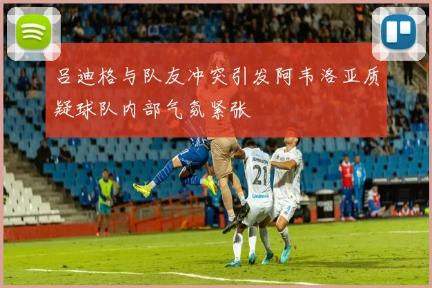 吕迪格与队友冲突引发阿韦洛亚质疑球队内部气氛紧张
