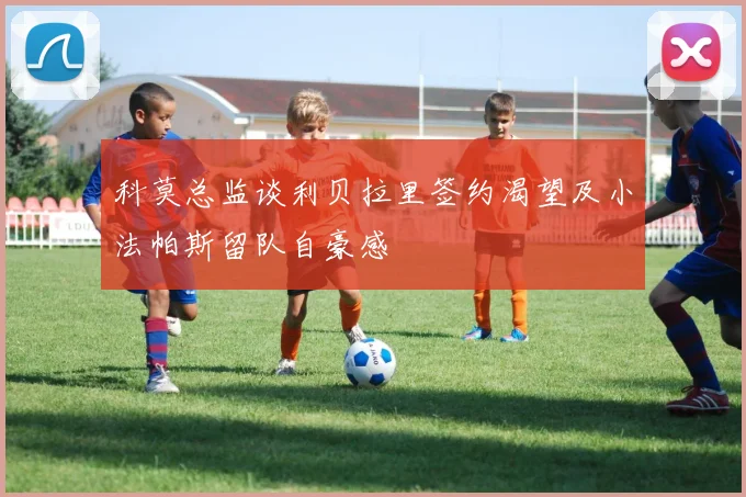 科莫总监谈利贝拉里签约渴望及小法帕斯留队自豪感