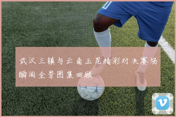 武汉三镇与云南玉昆精彩对决赛场瞬间全景图集回顾