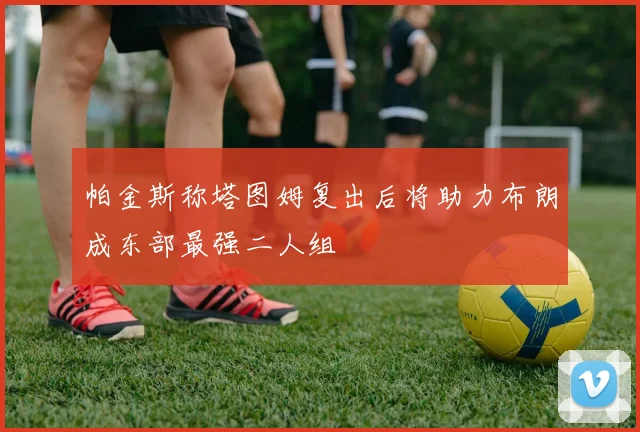 帕金斯称塔图姆复出后将助力布朗成东部最强二人组