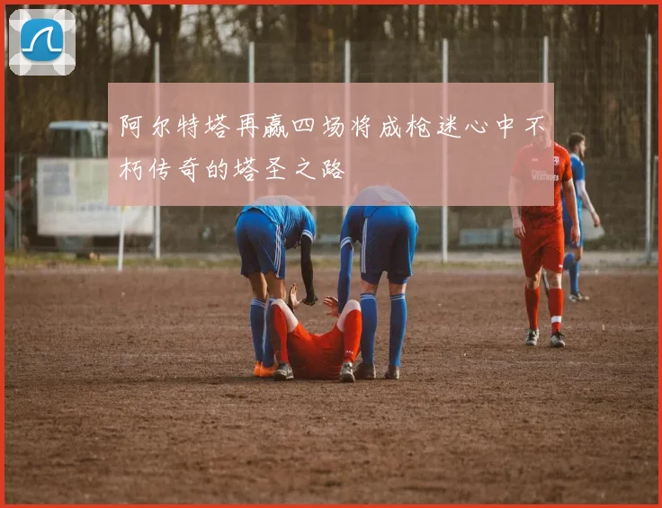 阿尔特塔再赢四场将成枪迷心中不朽传奇的塔圣之路
