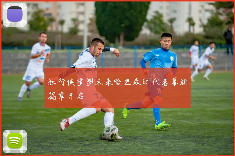 独行侠重塑未来哈里森时代落幕新篇章开启