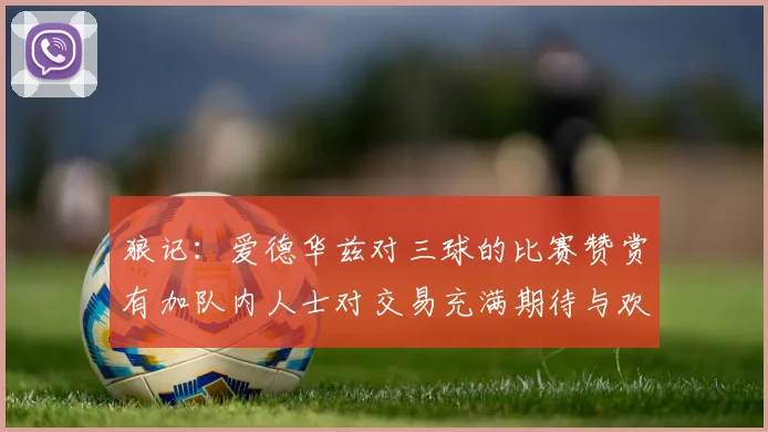 狼记：爱德华兹对三球的比赛赞赏有加队内人士对交易充满期待与欢欣